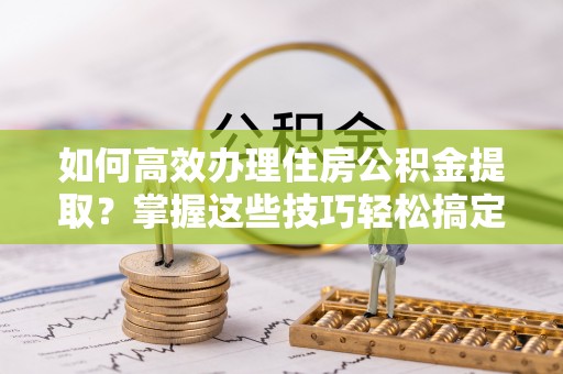 太子河如何高效办理住房公积金提取？掌握这些技巧轻松搞定