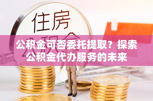 太子河公积金可否委托提取？探索公积金代办服务的未来