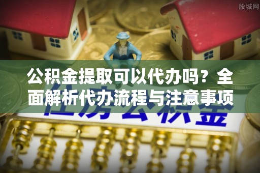 太子河公积金提取可以代办吗？全面解析代办流程与注意事项