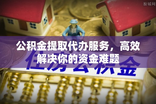 太子河公积金提取代办服务，高效解决你的资金难题